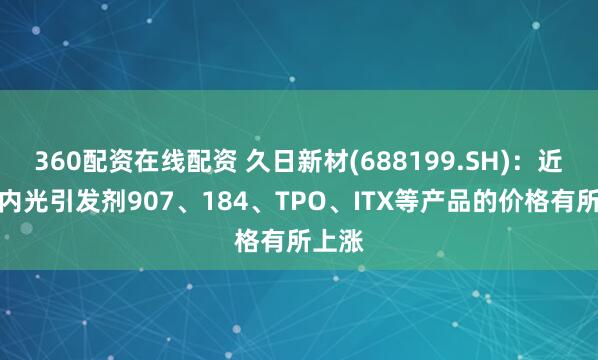 360配资在线配资 久日新材(688199.SH)：近期国内光引发剂907、184、TPO、ITX等产品的价格有所上涨