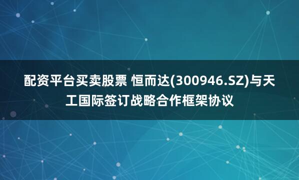 配资平台买卖股票 恒而达(300946.SZ)与天工国际签订战略合作框架协议