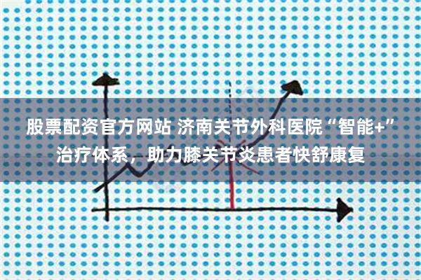 股票配资官方网站 济南关节外科医院“智能+”治疗体系，助力膝关节炎患者快舒康复