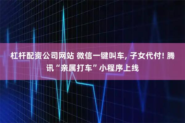 杠杆配资公司网站 微信一键叫车, 子女代付! 腾讯“亲属打车”小程序上线