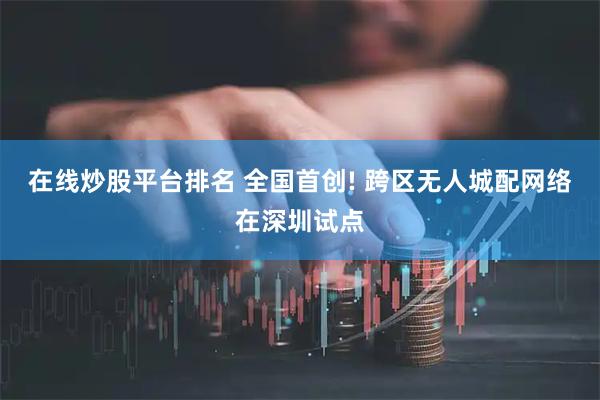 在线炒股平台排名 全国首创! 跨区无人城配网络在深圳试点