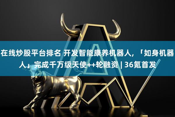 在线炒股平台排名 开发智能康养机器人, 「如身机器人」完成千万级天使++轮融资 | 36氪首发