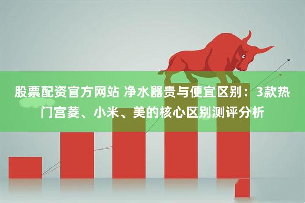 股票配资官方网站 净水器贵与便宜区别：3款热门宫菱、小米、美的核心区别测评分析
