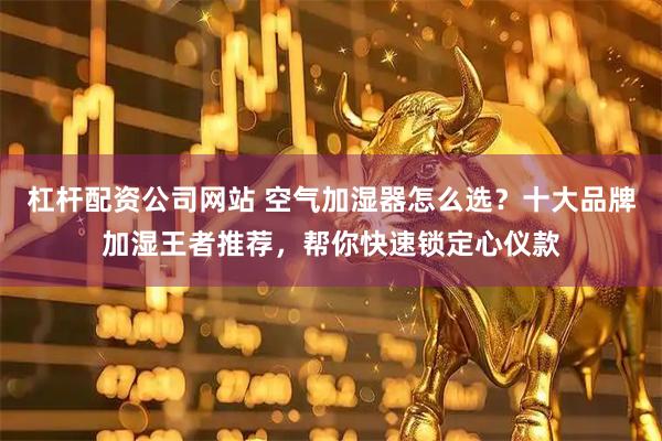 杠杆配资公司网站 空气加湿器怎么选？十大品牌加湿王者推荐，帮你快速锁定心仪款