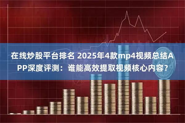 在线炒股平台排名 2025年4款mp4视频总结APP深度评测：谁能高效提取视频核心内容？