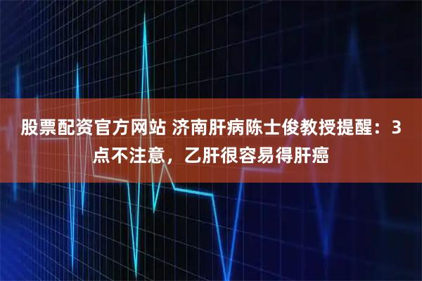 股票配资官方网站 济南肝病陈士俊教授提醒：3点不注意，乙肝很容易得肝癌