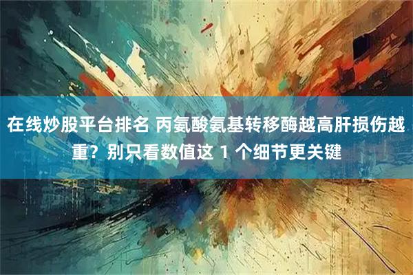 在线炒股平台排名 丙氨酸氨基转移酶越高肝损伤越重？别只看数值这 1 个细节更关键