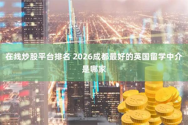 在线炒股平台排名 2026成都最好的英国留学中介是哪家