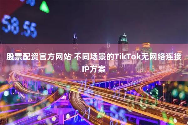 股票配资官方网站 不同场景的TikTok无网络连接IP方案