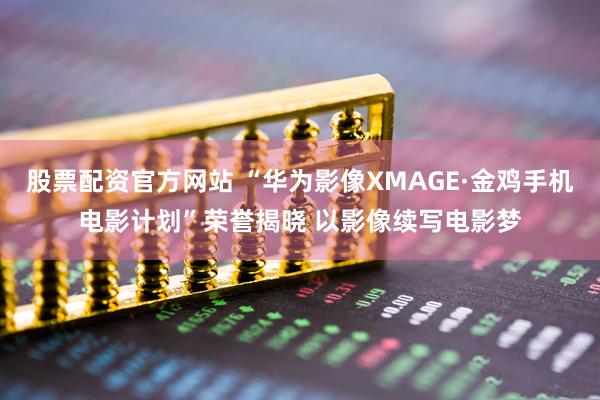 股票配资官方网站 “华为影像XMAGE·金鸡手机电影计划”荣誉揭晓 以影像续写电影梦