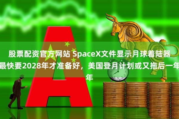 股票配资官方网站 SpaceX文件显示月球着陆器最快要2028年才准备好，美国登月计划或又拖后一年