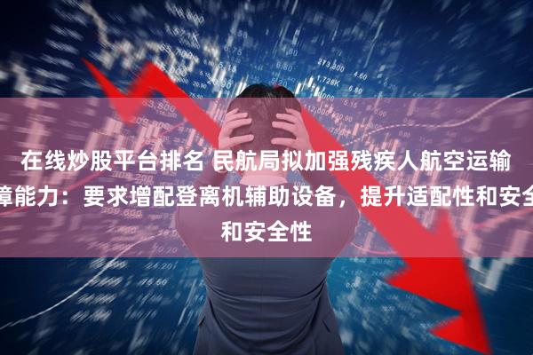 在线炒股平台排名 民航局拟加强残疾人航空运输保障能力：要求增配登离机辅助设备，提升适配性和安全性