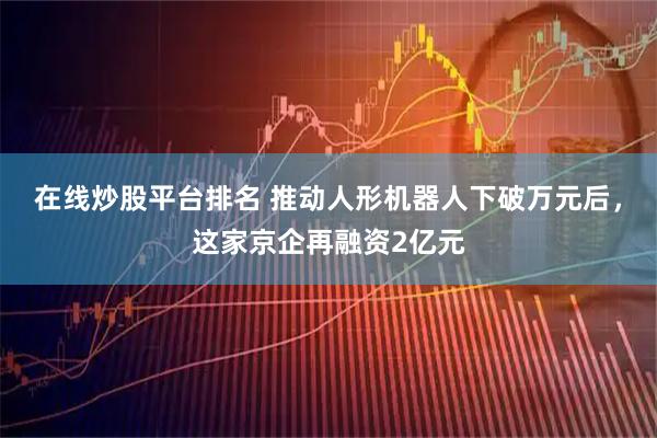 在线炒股平台排名 推动人形机器人下破万元后，这家京企再融资2亿元