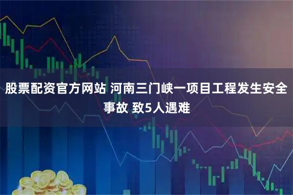 股票配资官方网站 河南三门峡一项目工程发生安全事故 致5人遇难