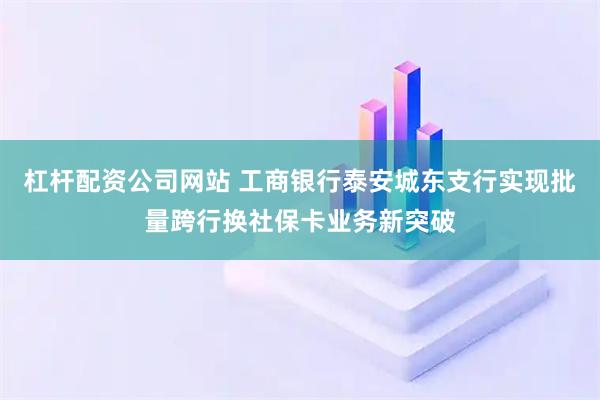 杠杆配资公司网站 工商银行泰安城东支行实现批量跨行换社保卡业务新突破