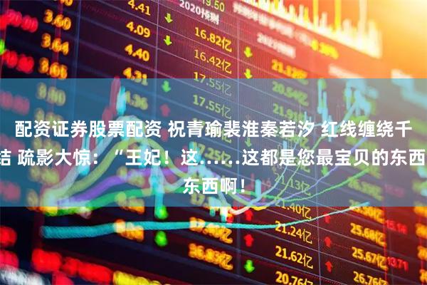 配资证券股票配资 祝青瑜裴淮秦若汐 红线缠绕千千结 疏影大惊：“王妃！这……这都是您最宝贝的东西啊！