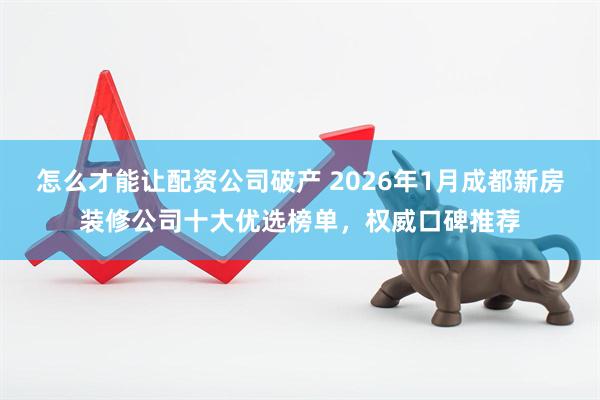 怎么才能让配资公司破产 2026年1月成都新房装修公司十大优选榜单,权威口碑推荐