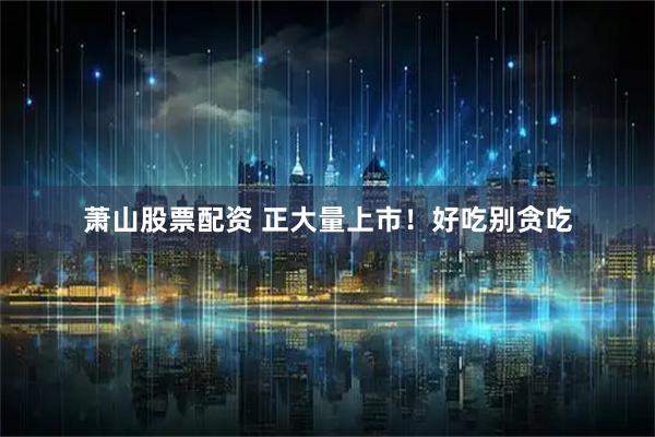 萧山股票配资 正大量上市！好吃别贪吃