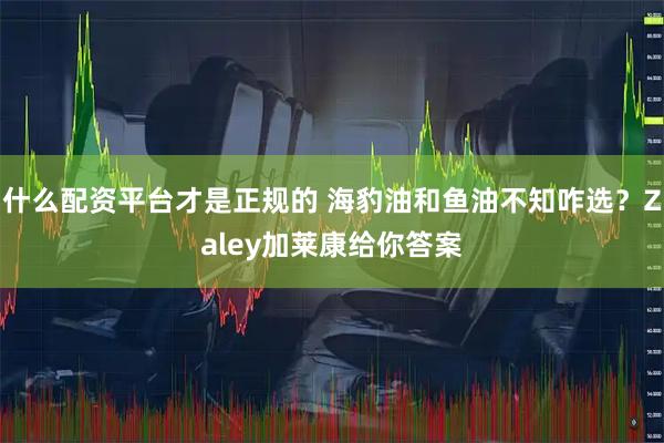什么配资平台才是正规的 海豹油和鱼油不知咋选？Zaley加莱康给你答案
