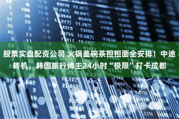 股票实盘配资公司 火锅盖碗茶担担面全安排！中途转机，韩国旅行博主24小时“极限”打卡成都